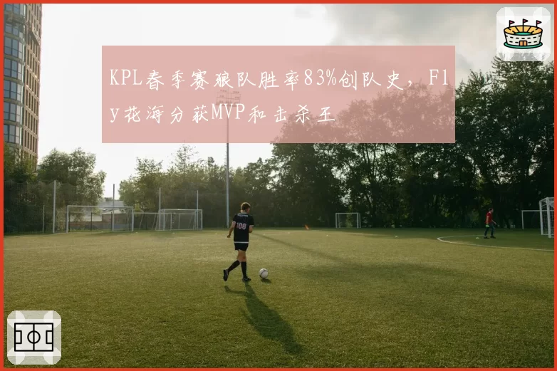 KPL春季赛狼队胜率83%创队史,Fly花海分获MVP和击杀王