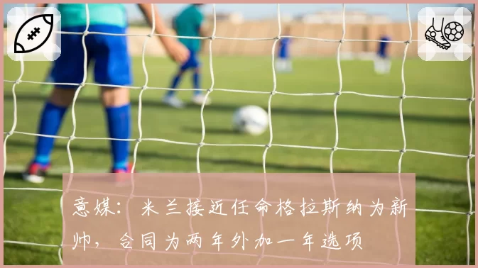 意媒:米兰接近任命格拉斯纳为新帅,合同为两年外加一年选项