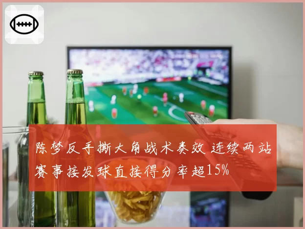 陈梦反手撕大角战术奏效 连续两站赛事接发球直接得分率超15%