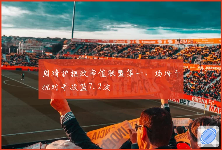 周琦护框效率值联盟第一，场均干扰对手投篮7.2次