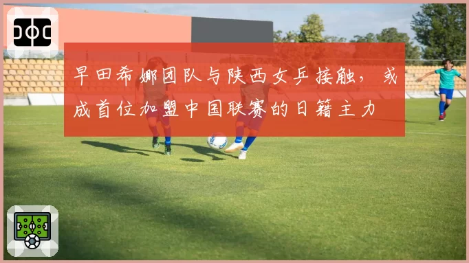 早田希娜团队与陕西女乒接触,或成首位加盟中国联赛的日籍主力