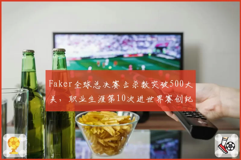 Faker全球总决赛击杀数突破500大关,职业生涯第10次进世界赛创纪录