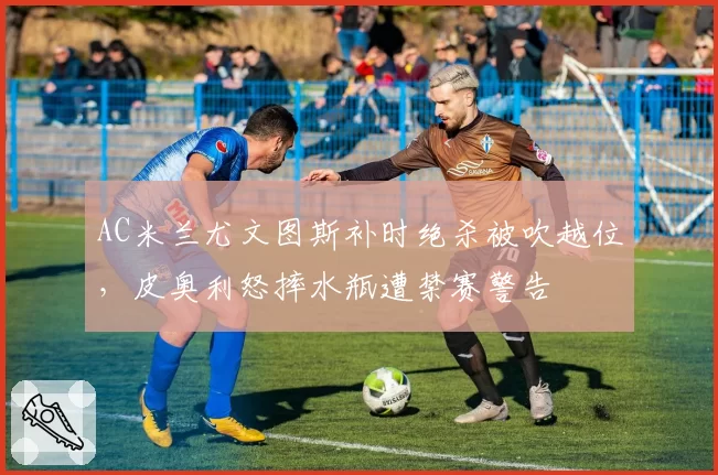 AC米兰尤文图斯补时绝杀被吹越位，皮奥利怒摔水瓶遭禁赛警告