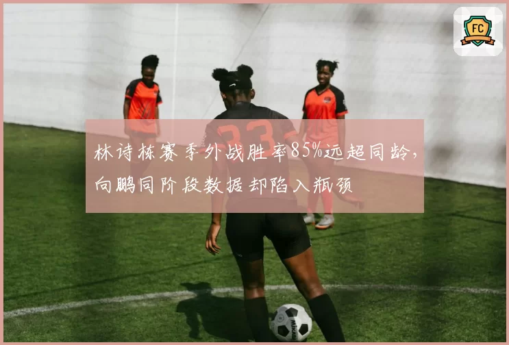 林诗栋赛季外战胜率85%远超同龄，向鹏同阶段数据却陷入瓶颈
