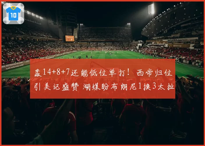 轰14+8+7还能低位单打！西帝归位引美记盛赞 湖媒盼布朗尼1换3太扯